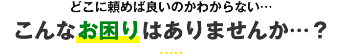 どこに頼めば良いのかわからない… こんなお困りはありませんか…？